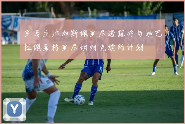 罗马主帅加斯佩里尼透露将与迪巴拉佩莱格里尼切利克续约计划