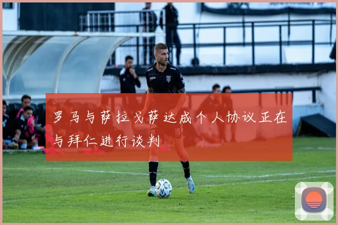 罗马与萨拉戈萨达成个人协议正在与拜仁进行谈判