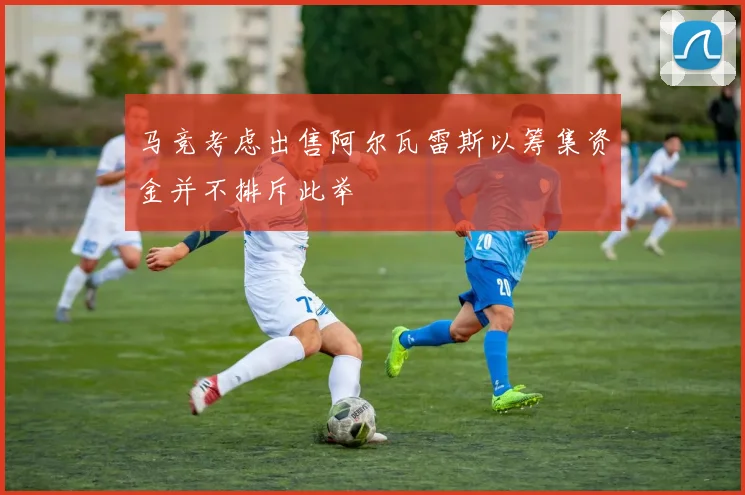 马竞考虑出售阿尔瓦雷斯以筹集资金并不排斥此举