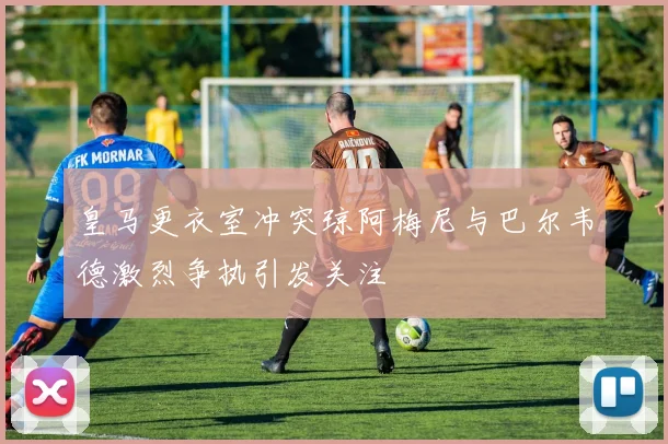 皇马更衣室冲突琼阿梅尼与巴尔韦德激烈争执引发关注