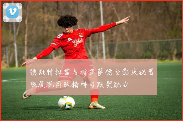 德凯特拉雷与特罗萨德合影庆祝晋级展现团队精神与默契配合