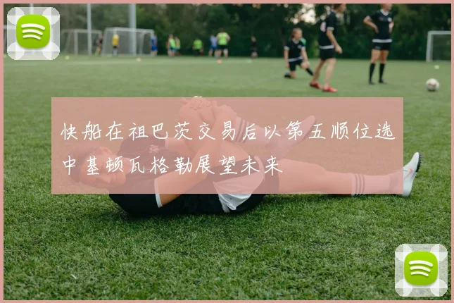 快船在祖巴茨交易后以第五顺位选中基顿瓦格勒展望未来
