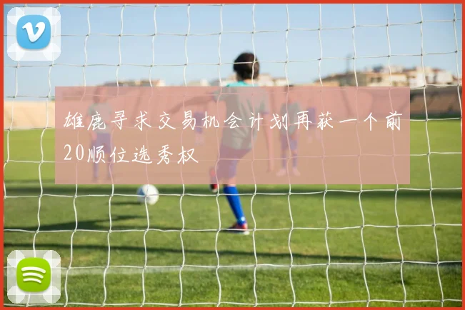雄鹿寻求交易机会计划再获一个前20顺位选秀权