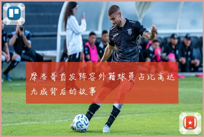 摩洛哥首发阵容外籍球员占比高达九成背后的故事