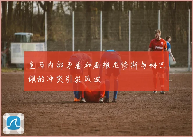 皇马内部矛盾加剧维尼修斯与姆巴佩的冲突引发风波