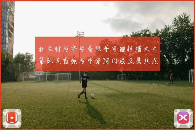 杜兰特与字母哥联手可能性增大火箭队五首轮与申京阿门成交易焦点