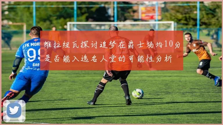 维拉纽瓦探讨追梦在爵士场均10分是否能入选名人堂的可能性分析
