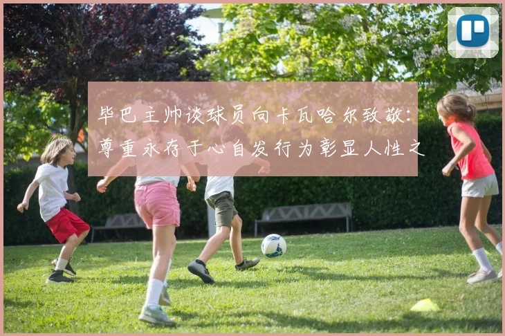 毕巴主帅谈球员向卡瓦哈尔致敬：尊重永存于心自发行为彰显人性之美