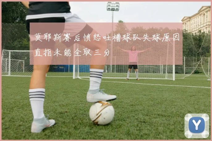 莫耶斯赛后愤怒吐槽球队失球原因直指未能全取三分