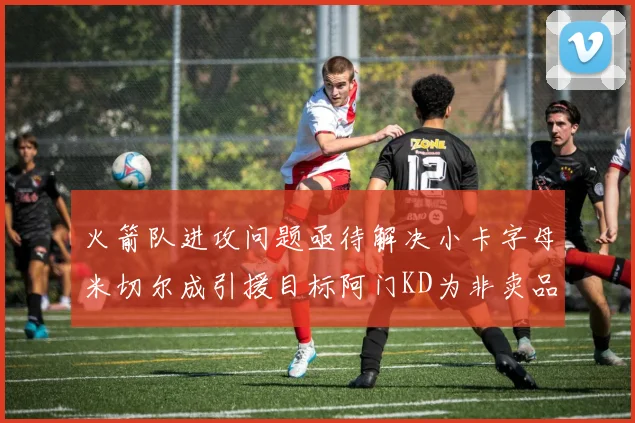 火箭队进攻问题亟待解决小卡字母米切尔成引援目标阿门KD为非卖品