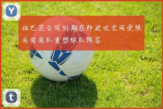 祖巴茨合同到期在即进攻空间受限或将离队重塑球队阵容