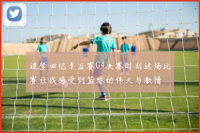追梦回忆季后赛G4决赛时刻这场比赛让我感受到篮球的伟大与激情