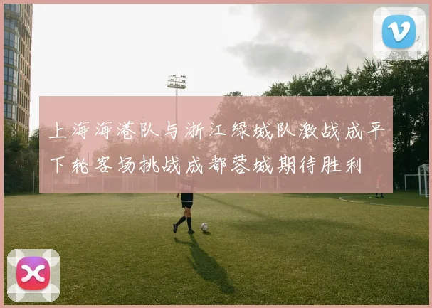 上海海港队与浙江绿城队激战成平下轮客场挑战成都蓉城期待胜利