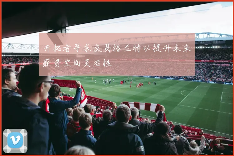 开拓者寻求交易格兰特以提升未来薪资空间灵活性