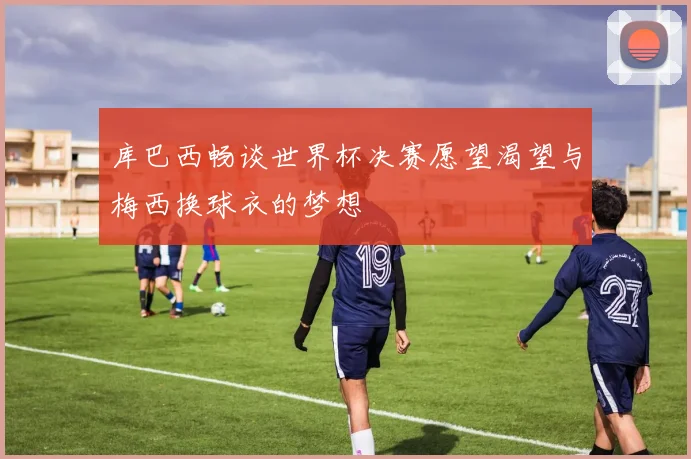 库巴西畅谈世界杯决赛愿望渴望与梅西换球衣的梦想