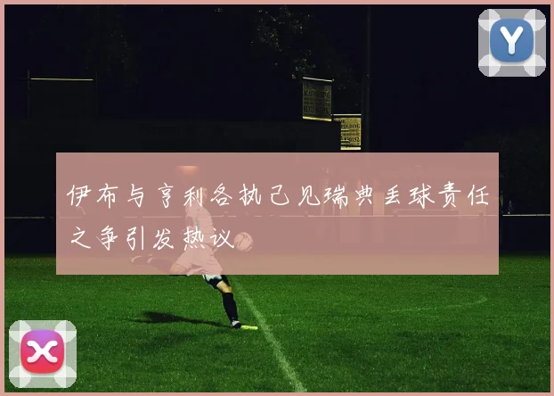 伊布与亨利各执己见瑞典丢球责任之争引发热议