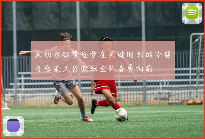 米切尔称赞哈登在关键时刻的冷静与感染力将激励全队奋勇向前
