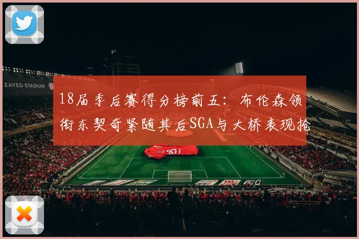 18届季后赛得分榜前五：布伦森领衔东契奇紧随其后SGA与大桥表现抢眼