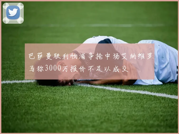巴萨曼联利物浦争抢中场艾纳维罗马称3000万报价不足以成交