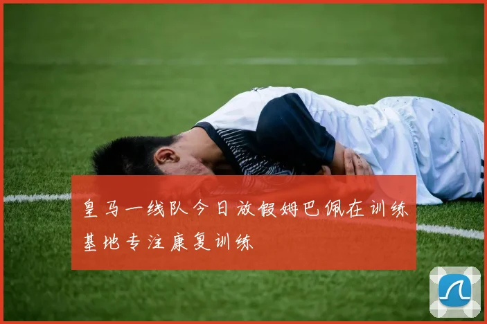 皇马一线队今日放假姆巴佩在训练基地专注康复训练